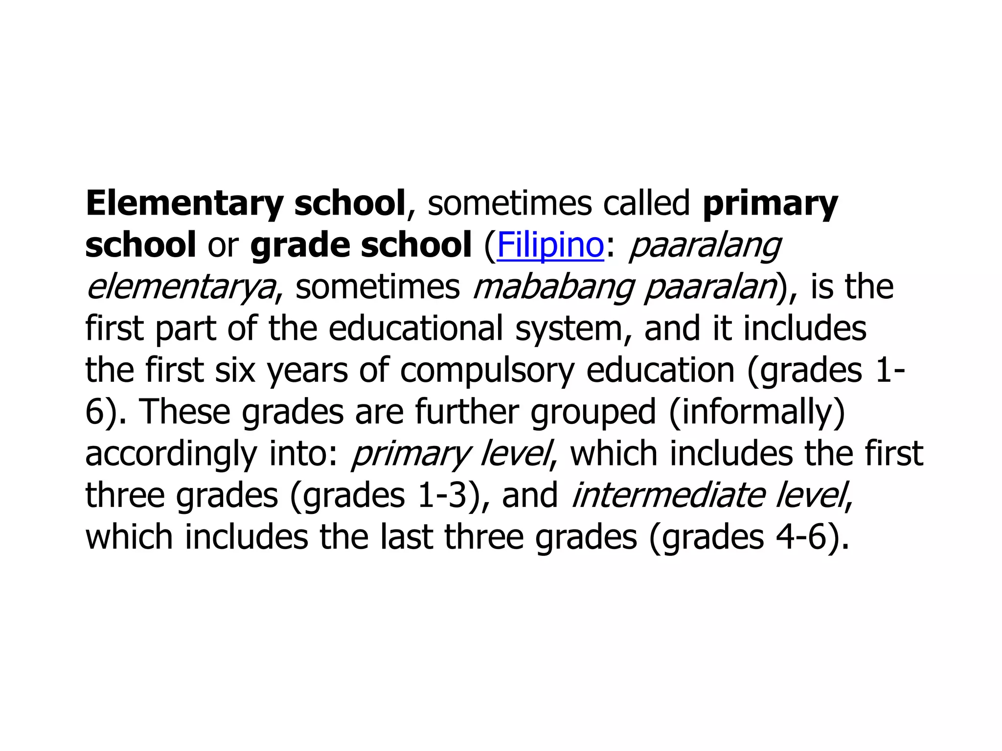 Elementary school, sometimes called primary
school or grade school (Filipino: paaralang
elementarya, sometimes mababang paaralan), is the
first part of the educational system, and it includes
the first six years of compulsory education (grades 16). These grades are further grouped (informally)
accordingly into: primary level, which includes the first
three grades (grades 1-3), and intermediate level,
which includes the last three grades (grades 4-6).

 