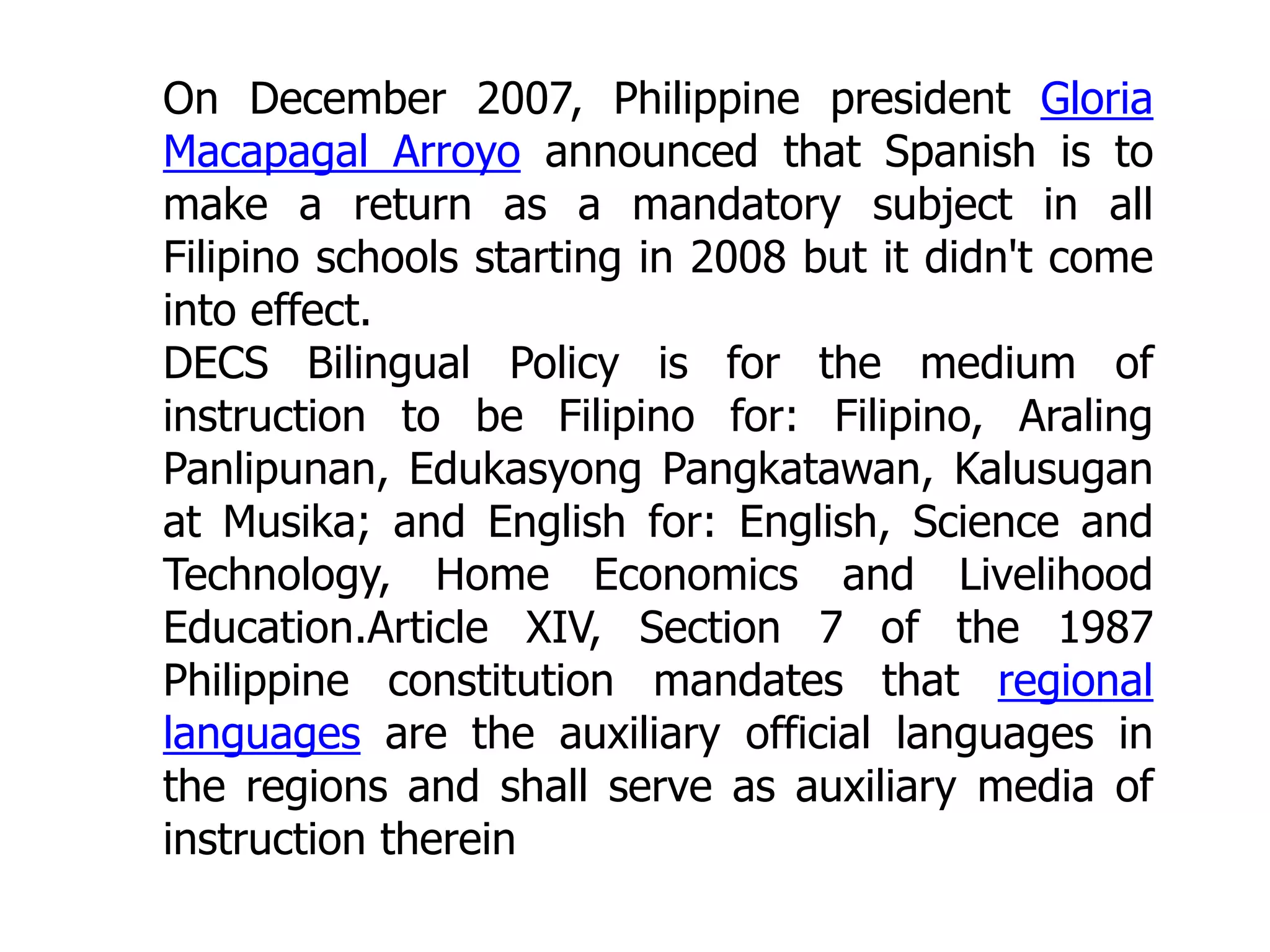 On December 2007, Philippine president Gloria
Macapagal Arroyo announced that Spanish is to
make a return as a mandatory subject in all
Filipino schools starting in 2008 but it didn't come
into effect.
DECS Bilingual Policy is for the medium of
instruction to be Filipino for: Filipino, Araling
Panlipunan, Edukasyong Pangkatawan, Kalusugan
at Musika; and English for: English, Science and
Technology, Home Economics and Livelihood
Education.Article XIV, Section 7 of the 1987
Philippine constitution mandates that regional
languages are the auxiliary official languages in
the regions and shall serve as auxiliary media of
instruction therein

 