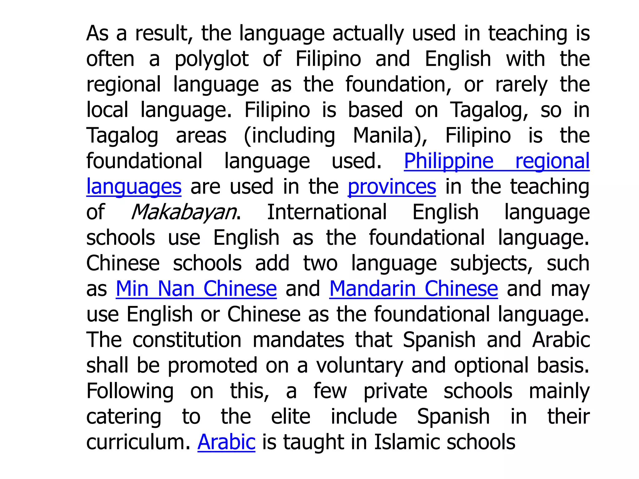 As a result, the language actually used in teaching is
often a polyglot of Filipino and English with the
regional language as the foundation, or rarely the
local language. Filipino is based on Tagalog, so in
Tagalog areas (including Manila), Filipino is the
foundational language used. Philippine regional
languages are used in the provinces in the teaching
of Makabayan. International English language
schools use English as the foundational language.
Chinese schools add two language subjects, such
as Min Nan Chinese and Mandarin Chinese and may
use English or Chinese as the foundational language.
The constitution mandates that Spanish and Arabic
shall be promoted on a voluntary and optional basis.
Following on this, a few private schools mainly
catering to the elite include Spanish in their
curriculum. Arabic is taught in Islamic schools

 