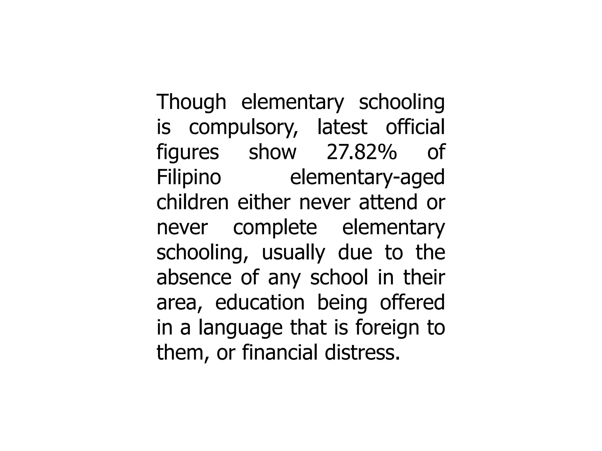 Though elementary schooling
is compulsory, latest official
figures show 27.82% of
Filipino
elementary-aged
children either never attend or
never complete elementary
schooling, usually due to the
absence of any school in their
area, education being offered
in a language that is foreign to
them, or financial distress.

 