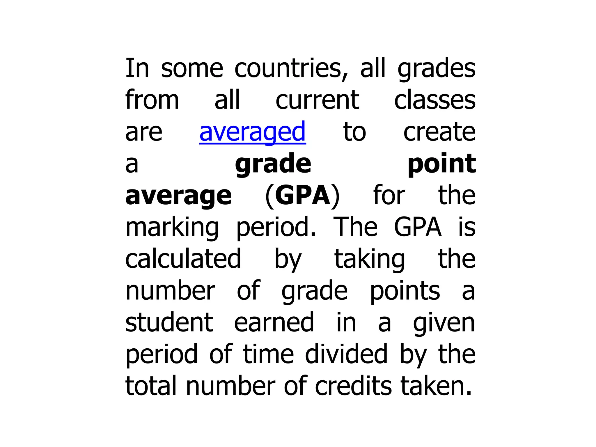 In some countries, all grades
from all current classes
are averaged to create
a
grade
point
average (GPA) for the
marking period. The GPA is
calculated by taking the
number of grade points a
student earned in a given
period of time divided by the
total number of credits taken.

 