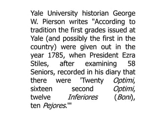 Yale University historian George
W. Pierson writes "According to
tradition the first grades issued at
Yale (and possibly the first in the
country) were given out in the
year 1785, when President Ezra
Stiles,
after
examining
58
Seniors, recorded in his diary that
there were 'Twenty Optimi,
sixteen
second
Optimi,
twelve
Inferiores
(Boni),
ten Pejores.'"

 