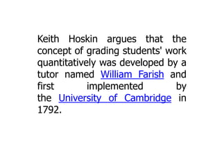 Keith Hoskin argues that the
concept of grading students' work
quantitatively was developed by a
tutor named William Farish and
first
implemented
by
the University of Cambridge in
1792.

 