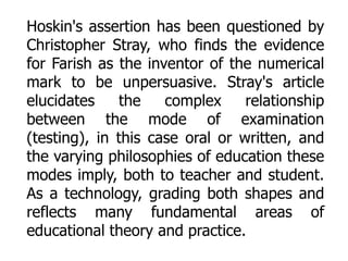 Hoskin's assertion has been questioned by
Christopher Stray, who finds the evidence
for Farish as the inventor of the numerical
mark to be unpersuasive. Stray's article
elucidates
the
complex
relationship
between the mode of examination
(testing), in this case oral or written, and
the varying philosophies of education these
modes imply, both to teacher and student.
As a technology, grading both shapes and
reflects many fundamental areas of
educational theory and practice.

 