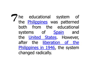T

he educational system of
the Philippines was patterned
both from the educational
systems
of
Spain
and
the United States. However,
after the liberation of the
Philippines in 1946, the system
changed radically.

 