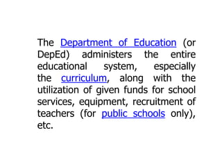 The Department of Education (or
DepEd) administers the entire
educational
system,
especially
the curriculum, along with the
utilization of given funds for school
services, equipment, recruitment of
teachers (for public schools only),
etc.

 