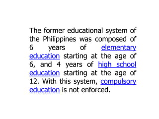 The former educational system of
the Philippines was composed of
6
years
of
elementary
education starting at the age of
6, and 4 years of high school
education starting at the age of
12. With this system, compulsory
education is not enforced.

 