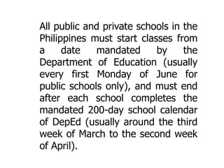 All public and private schools in the
Philippines must start classes from
a
date
mandated
by
the
Department of Education (usually
every first Monday of June for
public schools only), and must end
after each school completes the
mandated 200-day school calendar
of DepEd (usually around the third
week of March to the second week
of April).

 