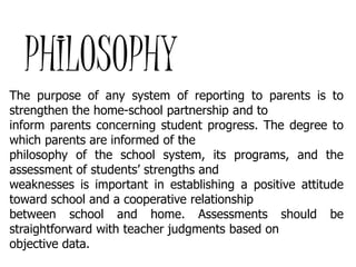 PHILOSOPHY
The purpose of any system of reporting to parents is to
strengthen the home-school partnership and to
inform parents concerning student progress. The degree to
which parents are informed of the
philosophy of the school system, its programs, and the
assessment of students’ strengths and
weaknesses is important in establishing a positive attitude
toward school and a cooperative relationship
between school and home. Assessments should be
straightforward with teacher judgments based on
objective data.

 