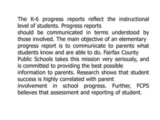 The K-6 progress reports reflect the instructional
level of students. Progress reports
should be communicated in terms understood by
those involved. The main objective of an elementary
progress report is to communicate to parents what
students know and are able to do. Fairfax County
Public Schools takes this mission very seriously, and
is committed to providing the best possible
information to parents. Research shows that student
success is highly correlated with parent
involvement in school progress. Further, FCPS
believes that assessment and reporting of student.

 
