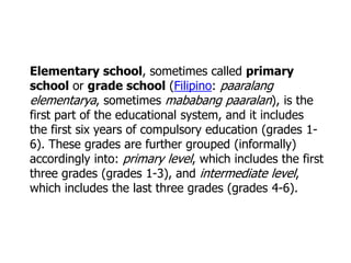 Elementary school, sometimes called primary
school or grade school (Filipino: paaralang
elementarya, sometimes mababang paaralan), is the
first part of the educational system, and it includes
the first six years of compulsory education (grades 16). These grades are further grouped (informally)
accordingly into: primary level, which includes the first
three grades (grades 1-3), and intermediate level,
which includes the last three grades (grades 4-6).

 