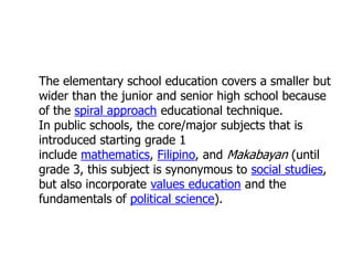 The elementary school education covers a smaller but
wider than the junior and senior high school because
of the spiral approach educational technique.
In public schools, the core/major subjects that is
introduced starting grade 1
include mathematics, Filipino, and Makabayan (until
grade 3, this subject is synonymous to social studies,
but also incorporate values education and the
fundamentals of political science).

 