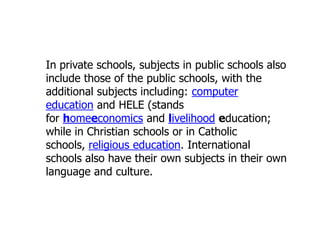 In private schools, subjects in public schools also
include those of the public schools, with the
additional subjects including: computer
education and HELE (stands
for homeeconomics and livelihood education;
while in Christian schools or in Catholic
schools, religious education. International
schools also have their own subjects in their own
language and culture.

 