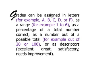 G

rades can be assigned in letters
(for example, A, B, C, D, or F), as
a range (for example 1 to 6), as a
percentage of a total number
correct, as a number out of a
possible total (for example out of
20 or 100), or as descriptors
(excellent,
great,
satisfactory,
needs improvement).

 