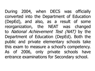 During 2004, when DECS was officially
converted into the Department of Education
(DepEd), and also, as a result of some
reorganization, the NEAT was changed
to National Achievement Test (NAT) by the
Department of Education (DepEd). Both the
public and private elementary schools take
this exam to measure a school's competency.
As of 2006, only private schools have
entrance examinations for Secondary school.

 