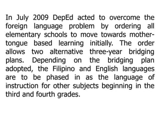 In July 2009 DepEd acted to overcome the
foreign language problem by ordering all
elementary schools to move towards mothertongue based learning initially. The order
allows two alternative three-year bridging
plans. Depending on the bridging plan
adopted, the Filipino and English languages
are to be phased in as the language of
instruction for other subjects beginning in the
third and fourth grades.

 