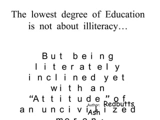 The lowest degree of Education
is not about illiteracy…
Bu t b e i n g
l i t e r a t e l y
i n c l i n e d y e t
wi t h a n
“A t t i t u d e ” o f
Author: Redbutts
a n u n c i v iAsh i z e d
l

 