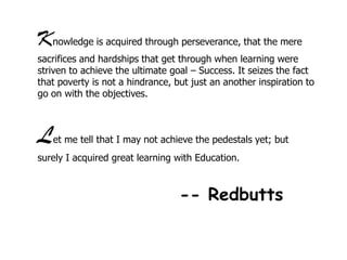 Knowledge is acquired through perseverance, that the mere
sacrifices and hardships that get through when learning were
striven to achieve the ultimate goal – Success. It seizes the fact
that poverty is not a hindrance, but just an another inspiration to
go on with the objectives.

L

et me tell that I may not achieve the pedestals yet; but

surely I acquired great learning with Education.

-- Redbutts

 