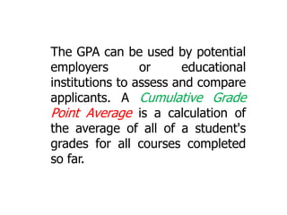 The GPA can be used by potential
employers
or
educational
institutions to assess and compare
applicants. A Cumulative Grade
Point Average is a calculation of
the average of all of a student's
grades for all courses completed
so far.

 
