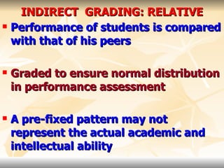 INDIRECT  GRADING: RELATIVE Performance of students is compared with that of his peers Graded to ensure normal distribution in performance assessment A pre-fixed pattern may not represent the actual academic and intellectual ability   