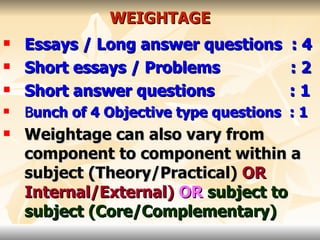 WEIGHTAGE Essays / Long answer questions : 4 Short essays / Problems  : 2 Short answer questions  : 1 B unch of 4 Objective type questions  : 1 Weightage can also vary from component to component within a subject (Theory/Practical)   OR   Internal/External)   OR   subject to subject (Core/Complementary) 