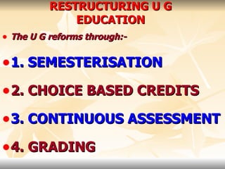 RESTRUCTURING U G EDUCATION The U G reforms through:- 1. SEMESTERISATION 2. CHOICE BASED CREDITS 3. CONTINUOUS ASSESSMENT 4. GRADING 