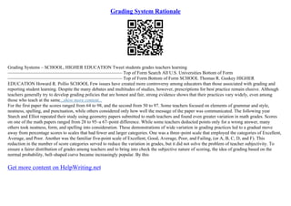 Grading System Rationale
Grading Systems – SCHOOL, HIGHER EDUCATION Tweet students grades teachers learning
––––––––––––––––––––––––––––––––––––––––––––––––– Top of Form Search All U.S. Universities Bottom of Form
––––––––––––––––––––––––––––––––––––––––––––––––– Top of Form Bottom of Form SCHOOL Thomas R. Guskey HIGHER
EDUCATION Howard R. Pollio SCHOOL Few issues have created more controversy among educators than those associated with grading and
reporting student learning. Despite the many debates and multitudes of studies, however, prescriptions for best practice remain elusive. Although
teachers generally try to develop grading policies that are honest and fair, strong evidence shows that their practices vary widely, even among
those who teach at the same...show more content...
For the first paper the scores ranged from 64 to 98, and the second from 50 to 97. Some teachers focused on elements of grammar and style,
neatness, spelling, and punctuation, while others considered only how well the message of the paper was communicated. The following year
Starch and Elliot repeated their study using geometry papers submitted to math teachers and found even greater variation in math grades. Scores
on one of the math papers ranged from 28 to 95–a 67–point difference. While some teachers deducted points only for a wrong answer, many
others took neatness, form, and spelling into consideration. These demonstrations of wide variation in grading practices led to a gradual move
away from percentage scores to scales that had fewer and larger categories. One was a three–point scale that employed the categories of Excellent,
Average, and Poor. Another was the familiar five–point scale of Excellent, Good, Average, Poor, and Failing, (or A, B, C, D, and F). This
reduction in the number of score categories served to reduce the variation in grades, but it did not solve the problem of teacher subjectivity. To
ensure a fairer distribution of grades among teachers and to bring into check the subjective nature of scoring, the idea of grading based on the
normal probability, bell–shaped curve became increasingly popular. By this
Get more content on HelpWriting.net
 