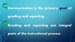 Communication is the primary goal of
grading and reporting
Grading and reporting are integral
parts of the instructional process
 