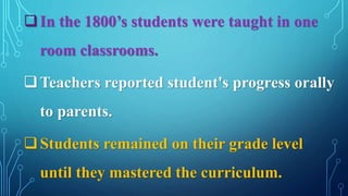 In the 1800’s students were taught in one
room classrooms.
Teachers reported student's progress orally
to parents.
Students remained on their grade level
until they mastered the curriculum.
 