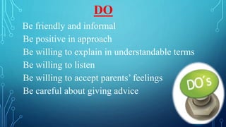 Be friendly and informal
Be positive in approach
Be willing to explain in understandable terms
Be willing to listen
Be willing to accept parents’ feelings
Be careful about giving advice
DO
 
