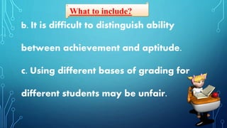 What to include?
b. It is difficult to distinguish ability
between achievement and aptitude.
c. Using different bases of grading for
different students may be unfair.
 