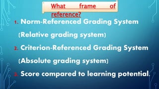 1. Norm-Referenced Grading System
(Relative grading system)
2. Criterion-Referenced Grading System
(Absolute grading system)
3. Score compared to learning potential.
What frame of
reference?
 