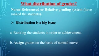 Norm-Referenced or Relative grading system (have
ranked the students).
 Distribution is a big issue
a. Ranking the students in order to achievement.
b. Assign grades on the basis of normal curve.
What distribution of grades?
 