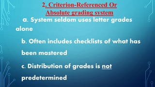 a. System seldom uses letter grades
alone
b. Often includes checklists of what has
been mastered
c. Distribution of grades is not
predetermined
2. Criterion-Referenced Or
Absolute grading system
 