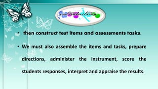 • then construct test items and assessments tasks.
• We must also assemble the items and tasks, prepare
directions, administer the instrument, score the
students responses, interpret and appraise the results.
 
