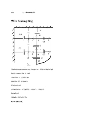And                 v3 = 40.196% of V




With Grading Ring




The first equation does not change, i.e. 20v1 = 18v2 + 3v3

But it is given that v2 = v3

Therefore v2 = (20/21)v1

Applying KCL at node B,

I2 + Ib = i3 + Iy

V2(jwC) + (v1+ v2)(jwC/3) = v3(jwC) + v3(jwCy)

But v2 = v3

1/3(v1 + v2)C = (v2)Cy

Cy = 0.6833C
 