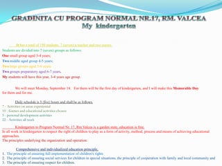 GRADINITA CU PROGRAM NORMAL NR.17, RM. VALCEA My  kindergarten         It has a total of 150 students, 7 (seven) a teacher and two nurses.   Students are divided into 7 (seven) groups as follows:  One small group aged 3-4 years;    Two middle aged group 4-5 years;    Two large groups aged 5-6 years;  Two groups preparatory aged 6-7 years.       My students will have this year, 3-4 years age group.               We will meet Monday, September 14.   For them will be the first day of kindergarten, and I will make this Memorable Day  for them and for me. Daily schedule is 5 (five) hours and shall be as follows. 7 - Activities on areas experiential 10 - Games and educational activities chosen 5 - personal development activities 22 - Activities all week                Kindergarten to Program Normal Nr. 17, RmValcea is a garden state, education is free. In all work in kindergarten to respect the right of children to play as a form of activity, method, process and means of achieving educational approaches. The principles underlying the organization and operation:  Comprehensive and individualized education principle,  1.  The principle of ensuring full implementation of children's rights 2.  The principle of ensuring social services for children in special situations, the principle of cooperation with family and local community and 3.  The principle of ensuring respect for children. 