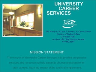 MISSION STATEMENT The mission of University Career Services is to provide progressive services and resources to help students choose and prepare for their careers, learn job search skills, and find employment. The Wendy P. & Dean E. Painter, Jr. Career Center Division of Student Affairs 219 Hanes Hall  ucs@unc.edu    http://careers.unc.edu 919-962-6507 UNIVERSITY CAREER SERVICES   