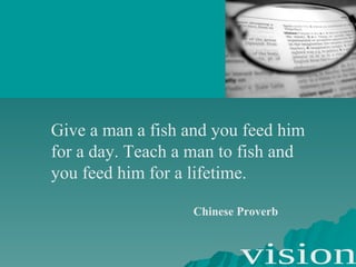 Give a man a fish and you feed him for a day. Teach a man to fish and you feed him for a lifetime. Chinese Proverb 