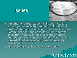 Issues A mother of a UNC student calls you to talk to you as you’ve recently seen her child, Susie Q. Susie started out as a biology major and is now a Communication Studies major. Mom wants to know from you “Why did she change majors?” And, by the way, can you see her GPA on your screen? She has been in to see you recently hasn’t she? As the Counselor, how do you respond? 