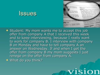 Issues Student: My mom wants me to accept this job offer from company A that I received this week and to keep interviewing, because I really want to work for company B. I interview with company B on Monday and have to tell company A an answer on Wednesday. If and when I get the offer from company B my mom suggests I just renege on the offer from company A.  What do you think? 
