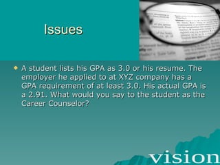 Issues A student lists his GPA as 3.0 or his resume. The employer he applied to at XYZ company has a GPA requirement of at least 3.0. His actual GPA is a 2.91. What would you say to the student as the Career Counselor? 