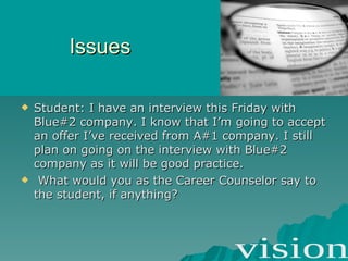 Issues Student: I have an interview this Friday with Blue#2 company. I know that I’m going to accept an offer I’ve received from A#1 company. I still plan on going on the interview with Blue#2 company as it will be good practice. What would you as the Career Counselor say to the student, if anything? 