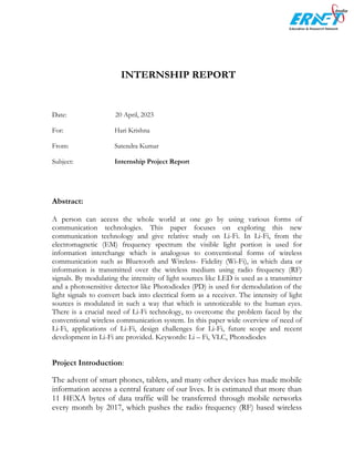 INTERNSHIP REPORT
Date: 20 April, 2023
For: Hari Krishna
From: Satendra Kumar
Subject: Internship Project Report
Abstract:
A person can access the whole world at one go by using various forms of
communication technologies. This paper focuses on exploring this new
communication technology and give relative study on Li-Fi. In Li-Fi, from the
electromagnetic (EM) frequency spectrum the visible light portion is used for
information interchange which is analogous to conventional forms of wireless
communication such as Bluetooth and Wireless- Fidelity (Wi-Fi), in which data or
information is transmitted over the wireless medium using radio frequency (RF)
signals. By modulating the intensity of light sources like LED is used as a transmitter
and a photosensitive detector like Photodiodes (PD) is used for demodulation of the
light signals to convert back into electrical form as a receiver. The intensity of light
sources is modulated in such a way that which is unnoticeable to the human eyes.
There is a crucial need of Li-Fi technology, to overcome the problem faced by the
conventional wireless communication system. In this paper wide overview of need of
Li-Fi, applications of Li-Fi, design challenges for Li-Fi, future scope and recent
development in Li-Fi are provided. Keywords: Li – Fi, VLC, Photodiodes
Project Introduction:
The advent of smart phones, tablets, and many other devices has made mobile
information access a central feature of our lives. It is estimated that more than
11 HEXA bytes of data traffic will be transferred through mobile networks
every month by 2017, which pushes the radio frequency (RF) based wireless
 