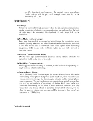 10
amplifier function is used to convert the received current into voltage.
Finally, voltage will be processed through microcontroller to be
readable by the LCD.
FUTURE SCOPE
a) Airways:
Whenever we travel through airways we face the problem in communication
media, because the whole airways communications are performed on the basis
of radio waves. To overcome this drawback on radio ways, li-fi can be
introduced.
b) You Might Just Live Longer:
For a long time, medical technology has lagged behind the rest of the wireless
world. Operating rooms do not allow Wi-Fi over radiation concerns, and there
is also that whole lack of computers cans block signals from monitoring
equipment. Li-Fi solves both problems: lights are not only allowed in
operating rooms.
c) Increase Communication Safety:
Due to visual light communication, the node or any terminal attach to our
network is visible to the host of network.
d) Multi User Communication:
Li-Fi supports the broadcasting of network, it helps to share multiple thing at a
single instance called broadcasting.
e) Smarter Power Plants:
Wi-Fi and many other radiation types are bad for sensitive areas. Like those
surrounding power plants. But power plants need fast, inter-connected data
systems to monitor things like demand, grid integrity and (in nuclear plants)
core temperature. The savings from proper monitoring at a single power plant
can add up to hundreds of thousands of dollars. Li-Fi could offer safe,
abundant connectivity for all areas of these sensitive locations. Not only
would this save money related to currently implemented solutions, but the
draw on a power plant’s own reserves could be lessened if they haven’t yet
converted to LED lighting
Duties Performed:
 