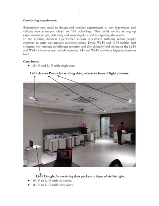 11
Conducting experiments:
Researchers may need to design and conduct experiments to test hypotheses and
validate new concepts related to LiFi technology. This could involve setting up
experimental setups, collecting and analyzing data, and interpreting the results.
In the working duration I performed various experiment with my senior project
engineer to carry out needed outcome values. Done Wi-Fi and Li-Fi metrics and
compare the outcome in different scenarios and also doing hybrid testing of the Li-Fi
and Wi-Fi whenever user switch between Li-Fi and Wi-Fi handover happens between
both.
Case Study:
 Wi-Fi and Li-Fi with single user.
Li-Fi Access Points for sending data packets in form of light photons.
Li-Fi Dongle for receiving data packets in form of visible light.
 Wi-Fi to Li-Fi with two users.
 Wi-Fi to Li-Fi with three users.
 