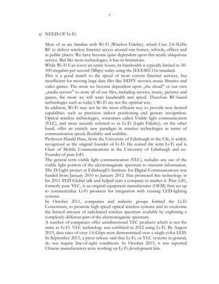 3
a) NEED OF Li-Fi:
Most of us are familiar with Wi-Fi (Wireless Fidelity), which Uses 2.4-5GHz
RF to deliver wireless Internet access around our homes, schools, offices and
in public places. We have become quite dependent upon this nearly ubiquitous
service. But like most technologies, it has its limitations.
While Wi-Fi Can cover an entire house, its bandwidth is typically limited to 50-
100 megabits per second (Mbps) today using the IEEE802.11n standard.
This is a good match to the speed of most current Internet services, but
insufficient for moving large data files like HDTV movies, music libraries and
video games. The more we become dependent upon „the cloud‟ or our own
„media servers‟ to store all of our files, including movies, music, pictures and
games, the more we will want bandwidth and speed. Therefore RF-based
technologies such as today’s Wi-Fi are not the optimal way.
In addition, Wi-Fi may not be the most efficient way to provide new desired
capabilities such as precision indoor positioning and gesture recognition.
Optical wireless technologies, sometimes called Visible light communication
(VLC), and more recently referred to as Li-Fi (Light Fidelity), on the other
hand, offer an entirely new paradigm in wireless technologies in terms of
communication speed, flexibility and usability.
Professor Harald Haas, from the University of Edinburgh in the UK, is widely
recognized as the original founder of Li-Fi. He coined the term Li-Fi and is
Chair of Mobile Communications at the University of Edinburgh and co-
Founder of pure LiFi.
The general term visible light communication (VLC), includes any use of the
visible light portion of the electromagnetic spectrum to transmit information.
The D-Light project at Edinburgh's Institute for Digital Communications was
funded from January 2010 to January 2012. Has promoted this technology in
his 2011 TED Global talk and helped start a company to market it. Pure LiFi,
formerly pure VLC, is an original equipment manufacturer (OEM) firm set up
to commercialize Li-Fi products for integration with existing LED-lighting
systems.
In October 2011, companies and industry groups formed the Li-Fi
Consortium, to promote high-speed optical wireless systems and to overcome
the limited amount of radiobased wireless spectrum available by exploiting a
completely different part of the electromagnetic spectrum.
A number of companies offer unitdirectional VLC products which is not the
same as Li-Fi. VLC technology was exhibited in 2012 using Li-Fi. By August
2013, data rates of over 1.6 Gbps were demonstrated over a single-color LED.
In September 2013, a press release said that Li-Fi, or VLC systems in general,
do not require line-of-sight conditions. In October 2013, it was reported
Chinese manufacturers were working on Li-Fi development kits.
 