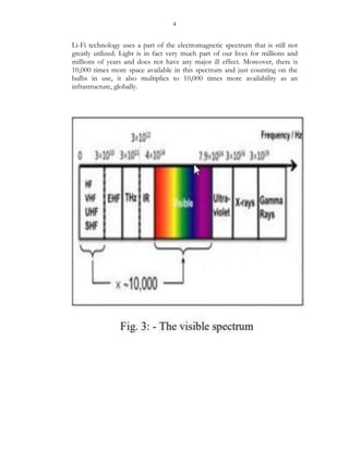 4
Li-Fi technology uses a part of the electromagnetic spectrum that is still not
greatly utilized. Light is in fact very much part of our lives for millions and
millions of years and does not have any major ill effect. Moreover, there is
10,000 times more space available in this spectrum and just counting on the
bulbs in use, it also multiplies to 10,000 times more availability as an
infrastructure, globally.
 