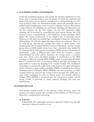 6
b) Li-Fi MODULATION TECHNIQUES:
Unlike RF modulation methods, VLC adopts the intensity modulation to carry
binary data by turning LED on and off quickly, in which the amplitude and
phase information are lost. Besides, modulation is a critical challenge for VLC
since it directly affects the illumination quality, which will potentially lead to
human health complications, such as nausea or epilepsy, related to fluctuations
in light intensity. For fulfilling user satisfaction, dimming and illumination are
the first concerns for the VLC design. For the VLC transmitter LED,
dimming can be obtained by controlling the drive current because the LED
junction current is proportional to the brightness. Analog dimming, which
adjusts the current continuously, is the simplest type of dimming control.
However, it will affect the emitted light wavelength to bring the chromaticity
shift problem. To this end, digital dimming schemes are proposed. They can
be achieved by adjusting the average duty cycle or signal density, thus
producing the same average LED drive current. Furthermore, the time average
power from an LED should not be lower than a threshold value defined by
the dimming factor. Pulse position modulation (PPM) encodes information by
transmitting a pulse in different time shifts. Each slot contains a unique
bitcombination for each symbol. Therefore, the average power is constant
with time, which solves the flicker problem. A modification to this PPM
technique is called the Variable-PPM (VPPM), which is proposed in the IEEE
802.15.7 standard for VLC. It uses binary PPM to send data and changes the
pulse-width to control the dimming level. Another feasible VLC modulation
technology is to control the width of the pulse based on the signal information
which is known as pulse width modulation (PWM). Considering the efficient
dimming control, multi-path PWM (MPWM) has been proposed, in which
multiple LEDs are used and the average current through each LED array is
pulse width modulated. In order to increase power and spectral efficiency,
multiple PPM (MPPM) is proposed that the transmission symbol. On-off
keying (OOK) is presented to satisfy arbitrary dimming and code rate
requirements.
FEATURES OF LI-FI
Li-Fi features include benefits to the capacity, energy efficiency, safety and
security of a wireless system with a number of key benefits over Wi-Fi but are
inherently a complementary technology.
a) Capacity:
 Bandwidth: The visible light spectrum is plentiful (10,000 more than RF
spectrum), unlicensed and free to use.
 