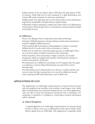 7
 Data density: Li-Fi can achieve about 1000 times the data density of Wi-
Fi because visible light can be well contained in a tight illumination area
whereas RF tends to spread out and cause interference.
 High speed: Very high data rates can be achieved due to low interference,
high device bandwidths and high intensity optical output.
 Planning: Capacity planning is simple since there tends to be illumination
infrastructure where people wish to communicate, and good signal strength
can literally be seen.
b) Efficiency:
 Low cost: Requires fewer components than radio technology.
 Energy: LED illumination is already efficient and the data transmission
requires negligible additional power.
 Environment: RF transmission and propagation in water is extremely
difficult but Li-Fi works well in this environment. c) Safety:
 Safe: Life on earth has evolved through exposure to visible light. There
are no known safety or health concerns for this technology.
 Non-hazardous: The transmission of light avoids the use of radio
frequencies which can dangerously interfere with electronic circuitry in
certain environments. d) Security:
 Containment: It is difficult to eavesdrop on Li-Fi signals since the signal
is confined to a closely defined illumination area and will not travel
through walls.
 Control: Data may be directed from one device to another and the user
can see where the data is going; there is no need for additional security
such as pairing for RF interconnections such as Bluetooth
APPLICATIONS OF LI-FI
The applications of visible light communication to location-based services
and new graphical user interfaces that combine visual imagery with visible
light communication have potential widespread use. For these applications,
users are able to know the information associated with a transmitter. If a
transmitter is attached to a building or a fixed place, location information
will be obtained.
a) Indoor Navigation:
A typical application of visible light communication for location-based
services is where a user uses a cellular phone with a photo diode, which
detects signals from an LED light. This application is especially useful
 